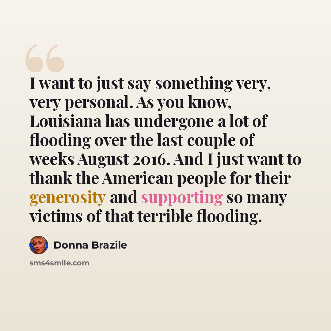 “I want to just say something very, very personal. As you know, Louisiana has undergone a lot of flooding over the last couple of weeks August 2016. And I just want to thank the American people for their generosity and supporting so many victims of that terrible flooding.” quote by Donna Brazile