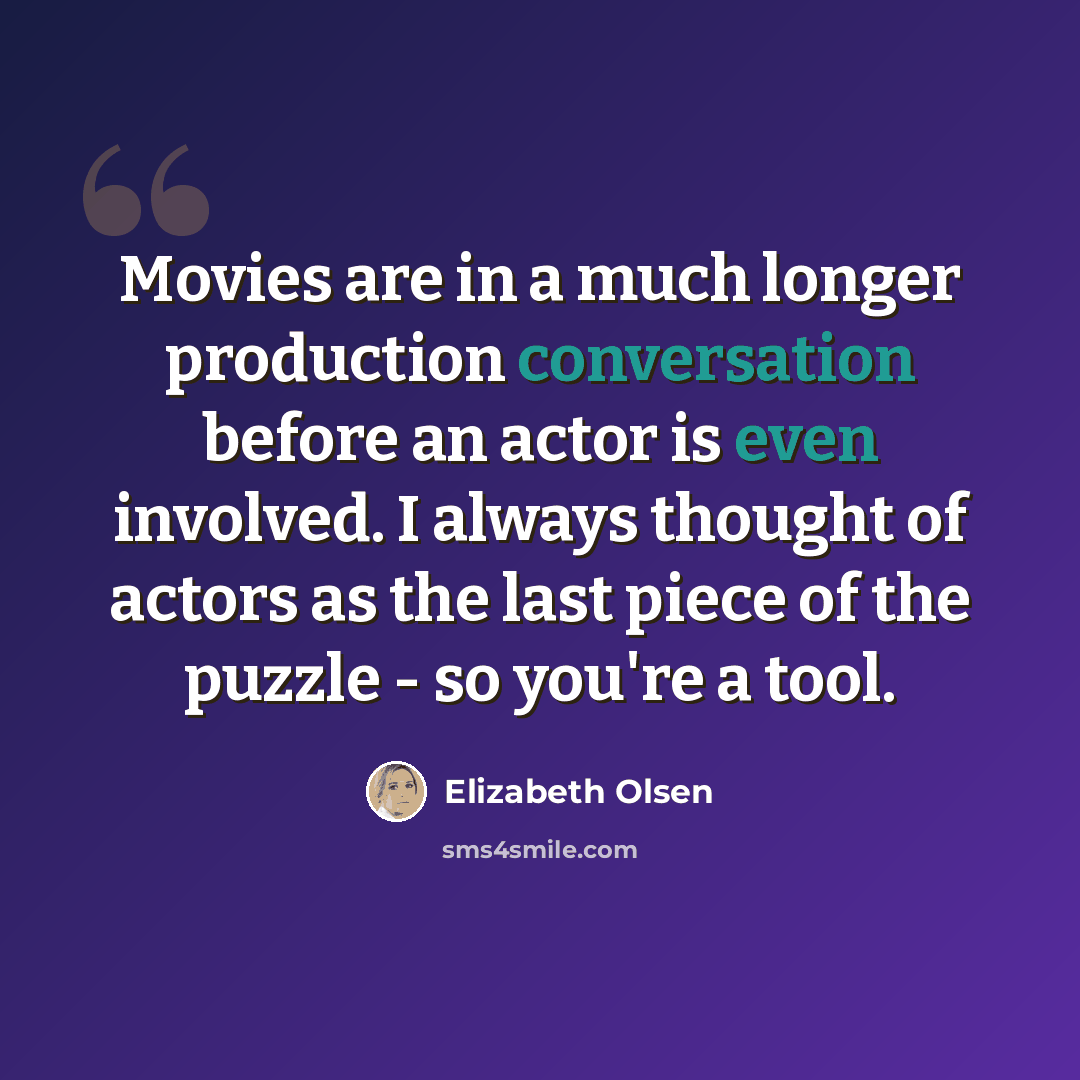 “Movies are in a much longer production conversation before an actor is even involved. I always thought of actors as the last piece of the puzzle - so you're a tool.” quote by Elizabeth Olsen