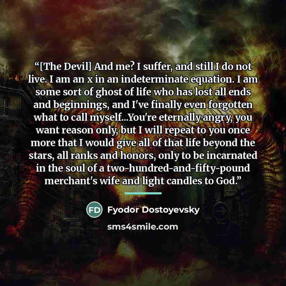 “[The Devil] And me? I suffer, and still I do not live. I am an x in an indeterminate equation. I am some sort of ghost of life who has lost all ends and beginnings, and I've finally even forgotten what to call myself...You're eternally angry, you want reason only, but I will repeat to you once…” quote by Fyodor Dostoyevsky