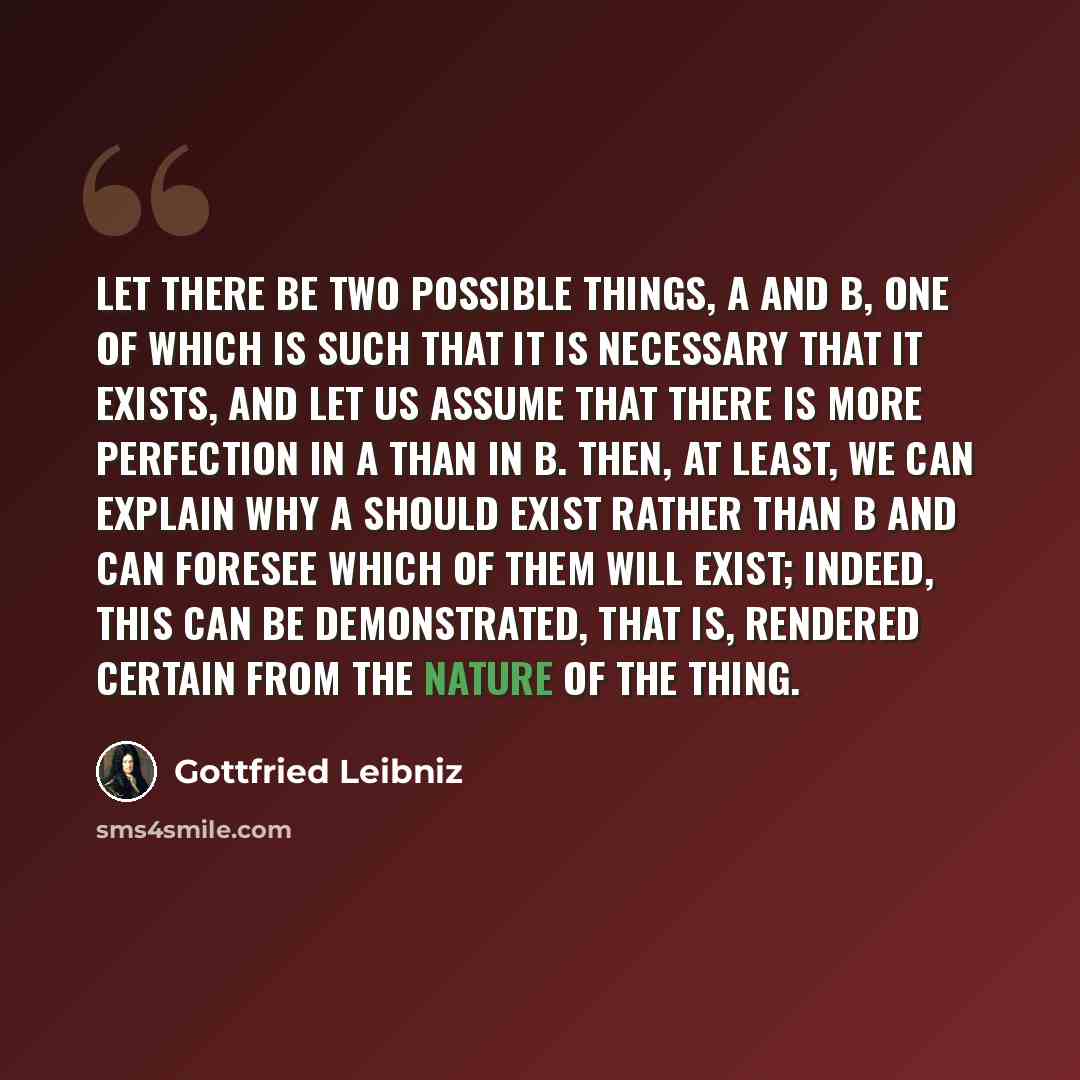 “Let there be two possible things, A and B, one of which is such that it is necessary that it exists, and let us assume that there is more perfection in A than in B. Then, at least, we can explain why A should exist rather than B and can foresee which of them will exist; indeed, this can be…” quote by Gottfried Leibniz
