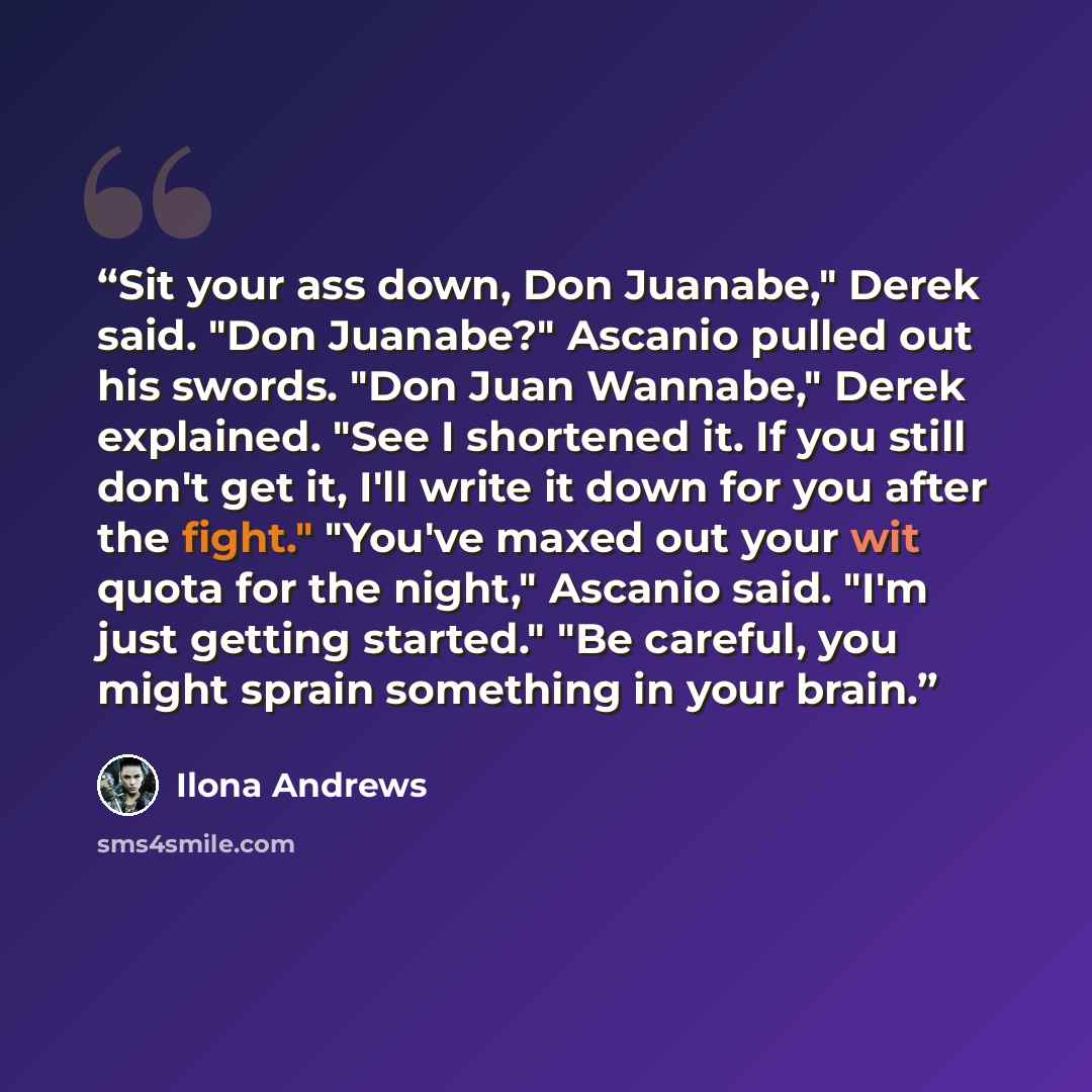 “Sit your ass down, Don Juanabe," Derek said. "Don Juanabe?" Ascanio pulled out his swords. "Don Juan Wannabe," Derek explained. "See I shortened it. If you still don't get it, I'll write it down for you after the fight." "You've maxed out your wit quota for the night," Ascanio said. "I'm just…” quote by Ilona Andrews