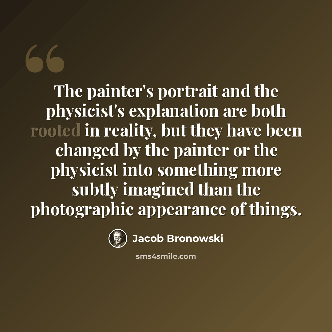 “The painter's portrait and the physicist's explanation are both rooted in reality, but they have been changed by the painter or the physicist into something more subtly imagined than the photographic appearance of things.” quote by Jacob Bronowski