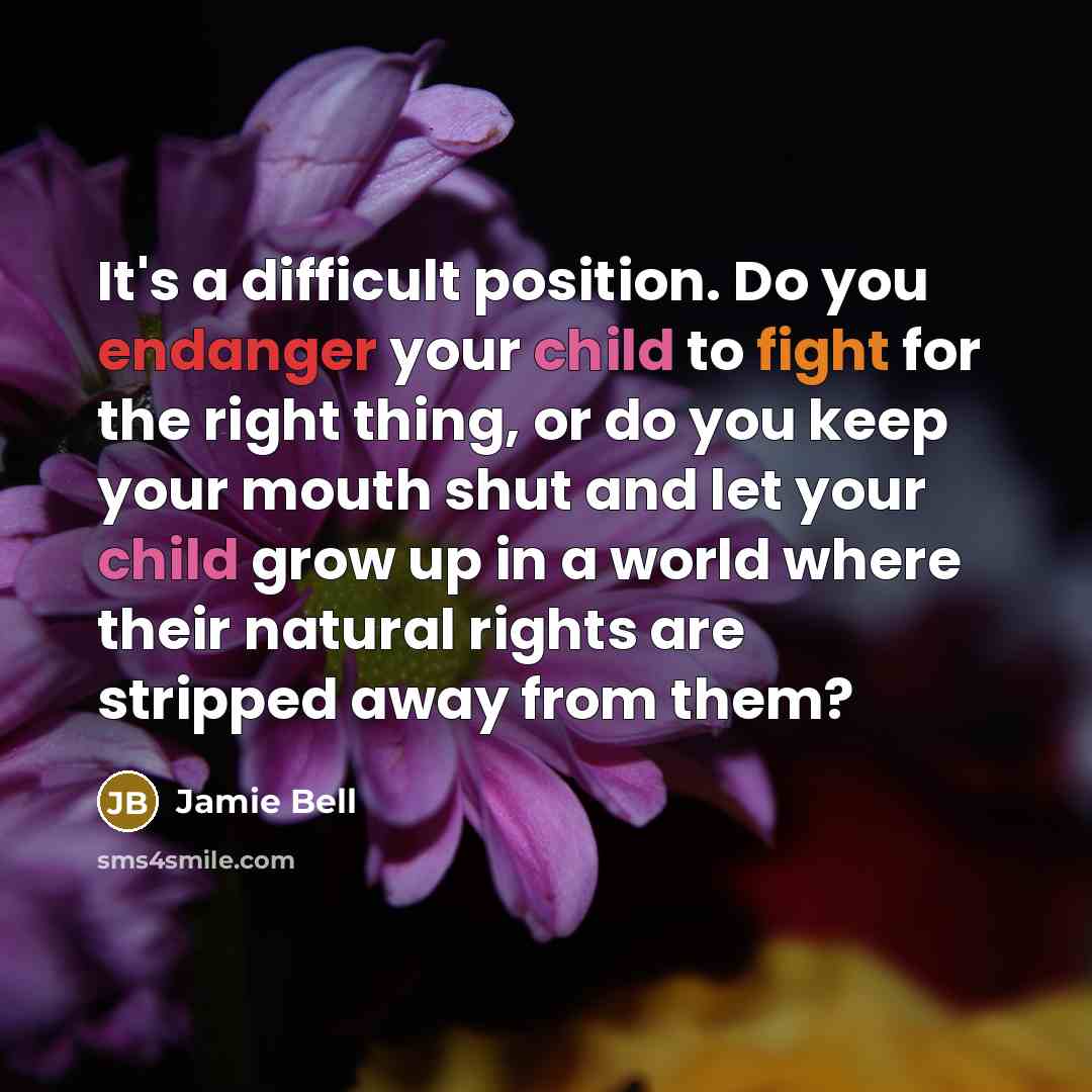 “It's a difficult position. Do you endanger your child to fight for the right thing, or do you keep your mouth shut and let your child grow up in a world where their natural rights are stripped away from them?” quote by Jamie Bell