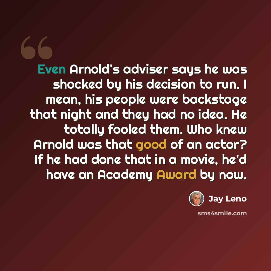 “Even Arnold's adviser says he was shocked by his decision to run. I mean, his people were backstage that night and they had no idea. He totally fooled them. Who knew Arnold was that good of an actor? If he had done that in a movie, he'd have an Academy Award by now.” quote by Jay Leno