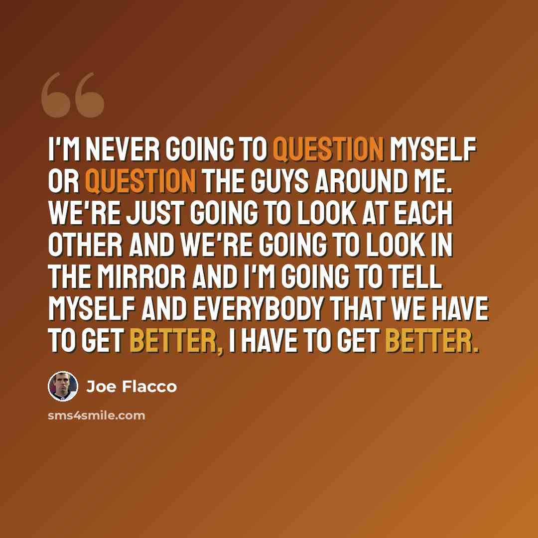 “I'm never going to question myself or question the guys around me. We're just going to look at each other and we're going to look in the mirror and I'm going to tell myself and everybody that we have to get better, I have to get better.” quote by Joe Flacco