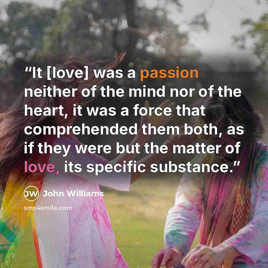“It [love] was a passion neither of the mind nor of the heart, it was a force that comprehended them both, as if they were but the matter of love, its specific substance.” quote by John Williams