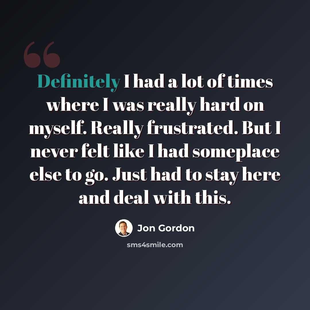 “Definitely I had a lot of times where I was really hard on myself. Really frustrated. But I never felt like I had someplace else to go. Just had to stay here and deal with this.” quote by Jon Gordon