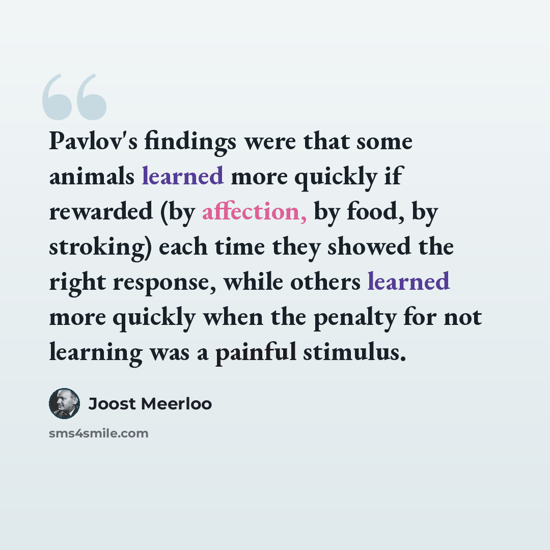 “Pavlov's findings were that some animals learned more quickly if rewarded (by affection, by food, by stroking) each time they showed the right response, while others learned more quickly when the penalty for not learning was a painful stimulus.” quote by Joost Meerloo