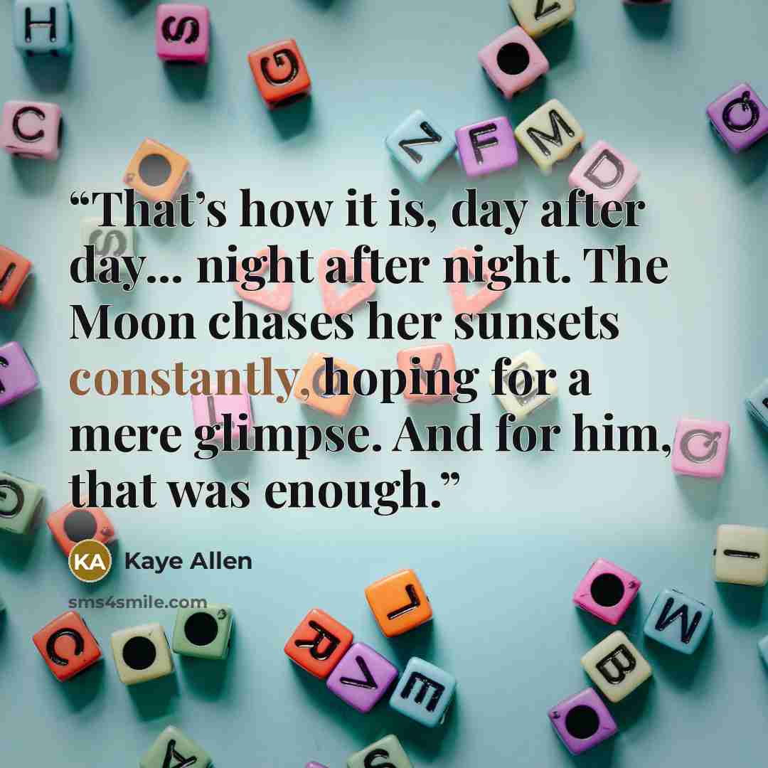 “That’s how it is, day after day... night after night. The Moon chases her sunsets constantly, hoping for a mere glimpse. And for him, that was enough.” quote by Kaye Allen