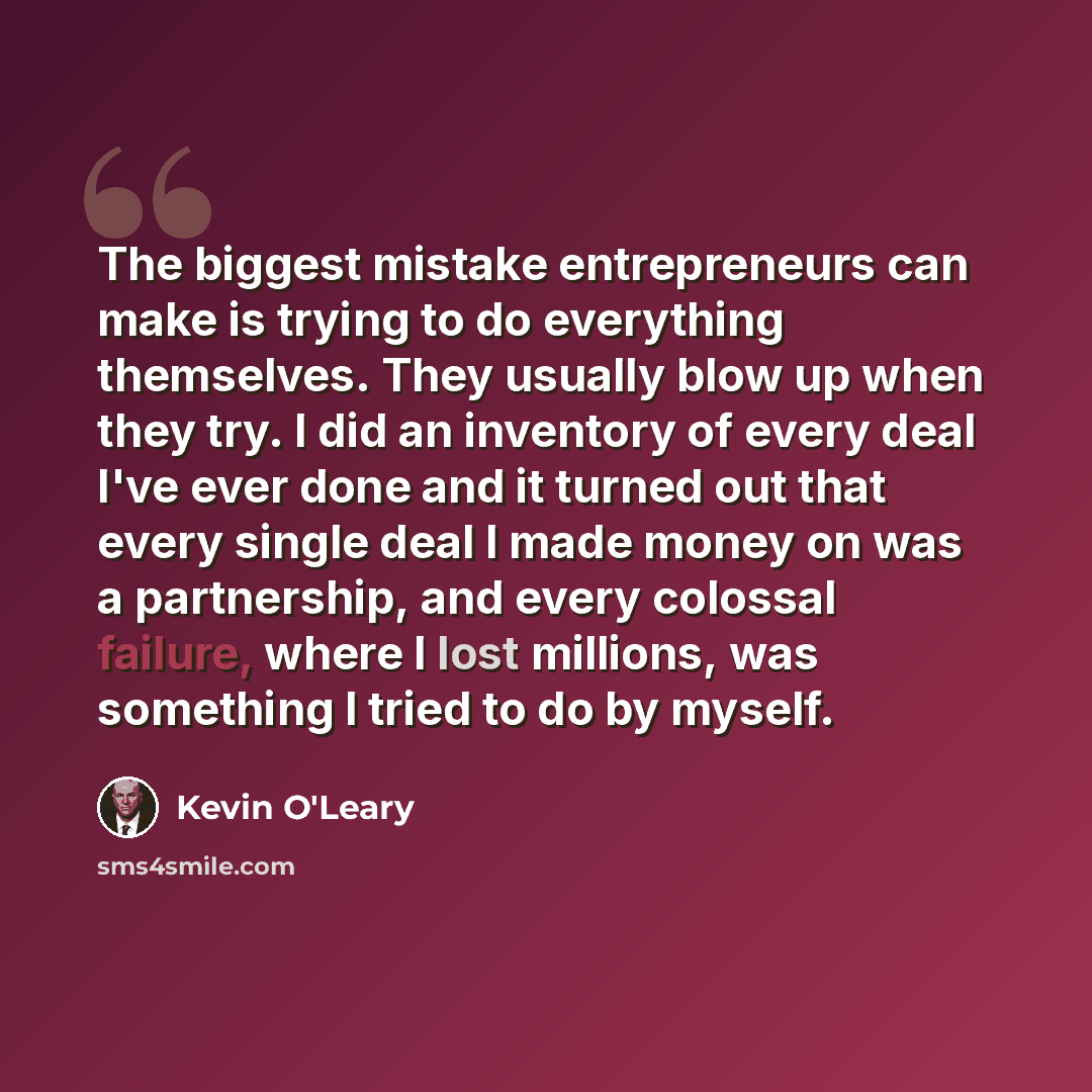 “The biggest mistake entrepreneurs can make is trying to do everything themselves. They usually blow up when they try. I did an inventory of every deal I've ever done and it turned out that every single deal I made money on was a partnership, and every colossal failure, where I lost millions, was…” quote by Kevin O'Leary