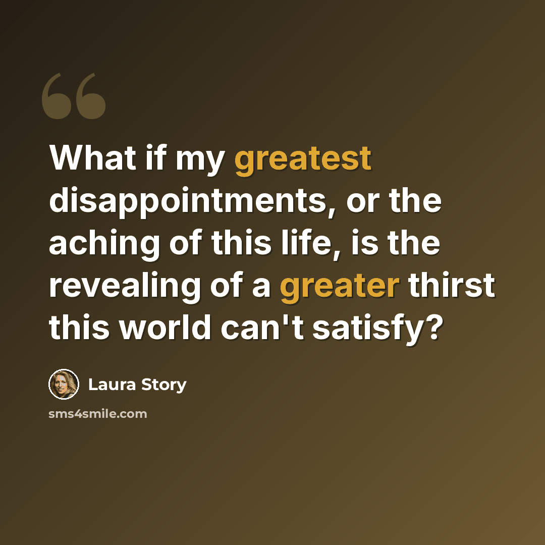 “What if my greatest disappointments, or the aching of this life, is the revealing of a greater thirst this world can't satisfy?” quote by Laura Story