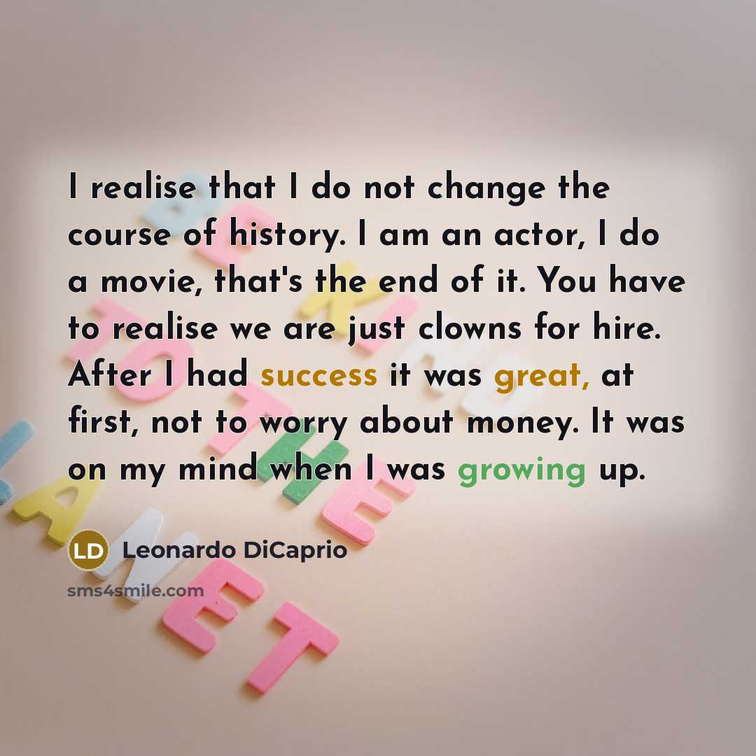 “I realise that I do not change the course of history. I am an actor, I do a movie, that's the end of it. You have to realise we are just clowns for hire. After I had success it was great, at first, not to worry about money. It was on my mind when I was growing up.” quote by Leonardo DiCaprio