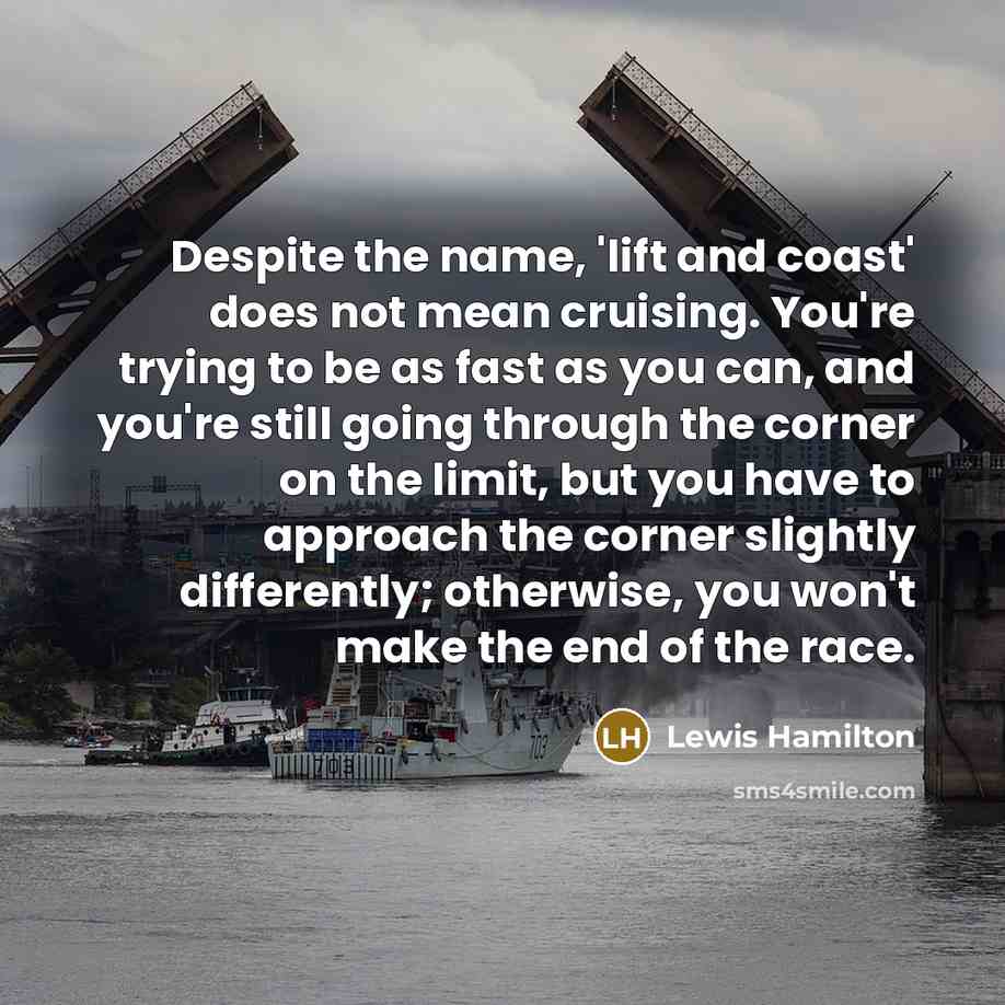 “Despite the name, 'lift and coast' does not mean cruising. You're trying to be as fast as you can, and you're still going through the corner on the limit, but you have to approach the corner slightly differently; otherwise, you won't make the end of the race.” quote by Lewis Hamilton