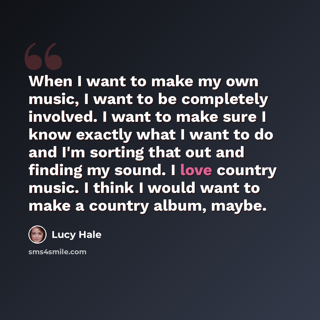 “When I want to make my own music, I want to be completely involved. I want to make sure I know exactly what I want to do and I'm sorting that out and finding my sound. I love country music. I think I would want to make a country album, maybe.” quote by Lucy Hale