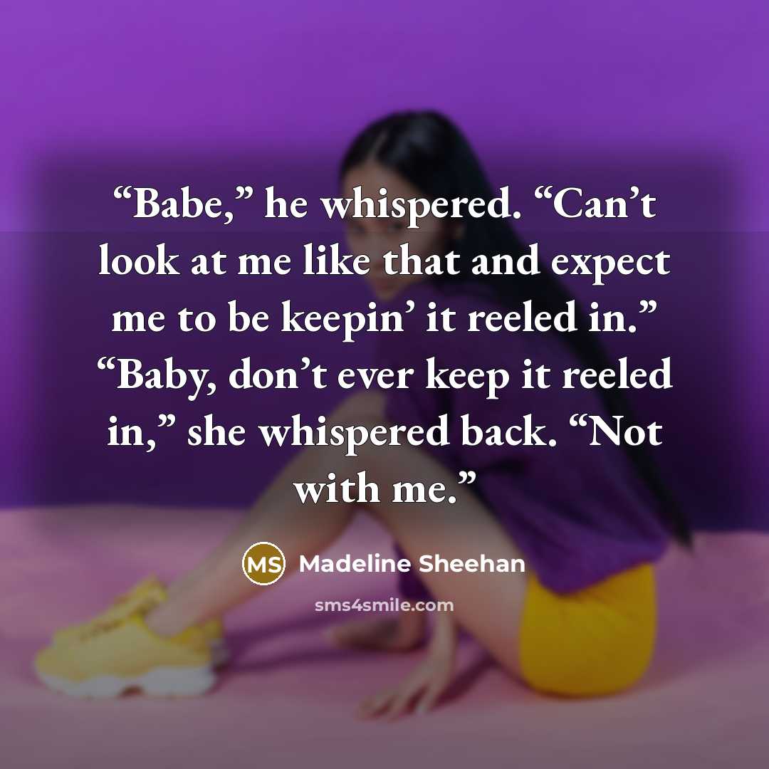 “Babe,” he whispered. “Can’t look at me like that and expect me to be keepin’ it reeled in.” “Baby, don’t ever keep it reeled in,” she whispered back. “Not with me.” quote by Madeline Sheehan