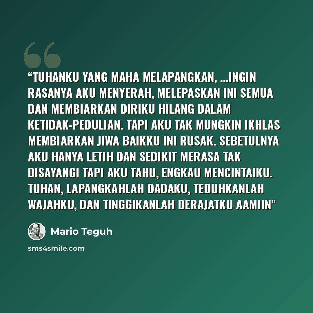 “Tuhanku Yang Maha Melapangkan, ...Ingin rasanya aku menyerah, melepaskan ini semua dan membiarkan diriku hilang dalam ketidak-pedulian. Tapi aku tak mungkin ikhlas membiarkan jiwa baikku ini rusak. Sebetulnya aku hanya letih dan sedikit merasa tak disayangi Tapi aku tahu, Engkau mencintaiku…” quote by Mario Teguh