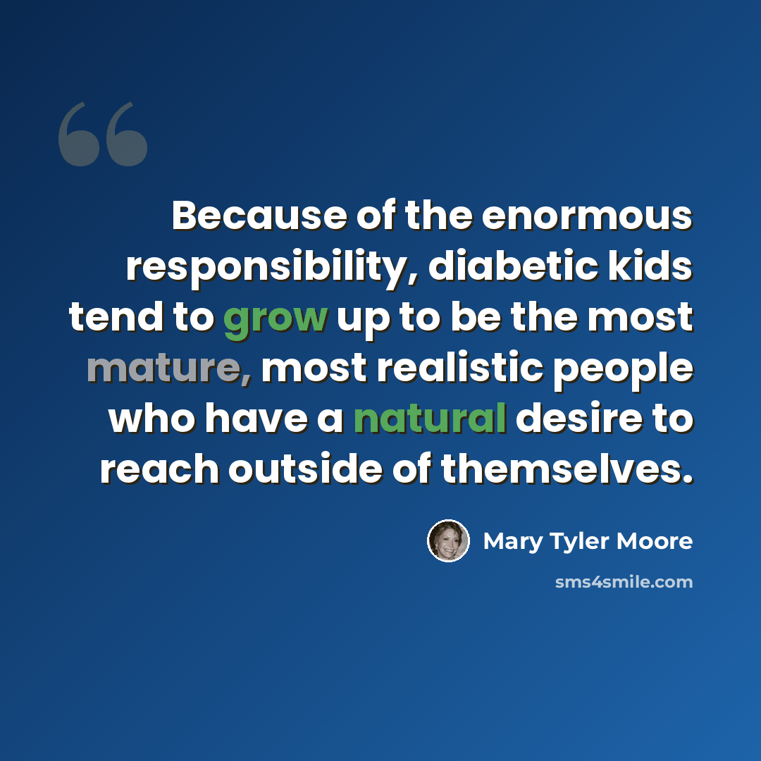 “Because of the enormous responsibility, diabetic kids tend to grow up to be the most mature, most realistic people who have a natural desire to reach outside of themselves.” quote by Mary Tyler Moore