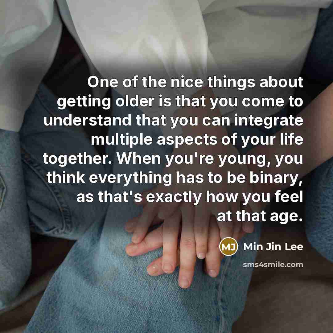 “One of the nice things about getting older is that you come to understand that you can integrate multiple aspects of your life together. When you're young, you think everything has to be binary, as that's exactly how you feel at that age.” quote by Min Jin Lee