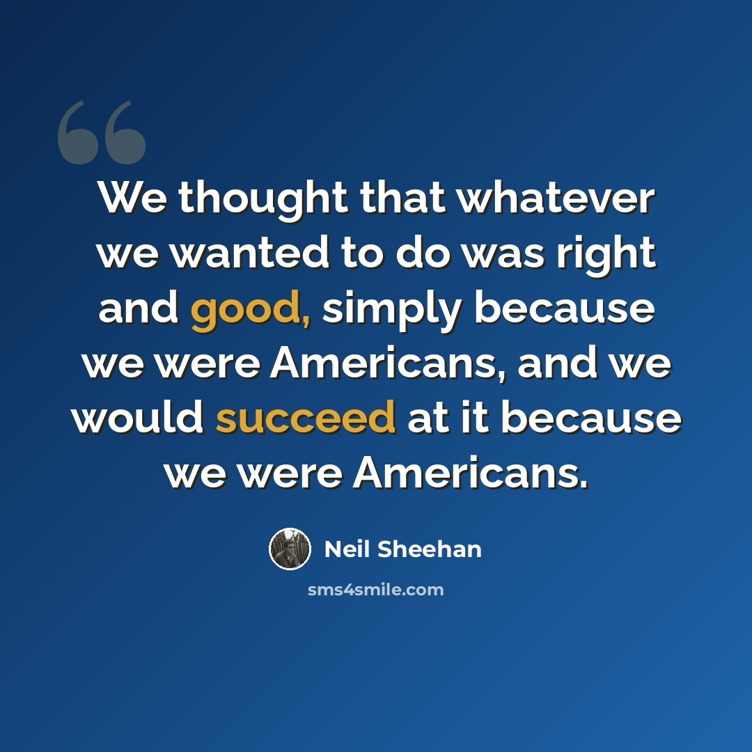 “We thought that whatever we wanted to do was right and good, simply because we were Americans, and we would succeed at it because we were Americans.” quote by Neil Sheehan