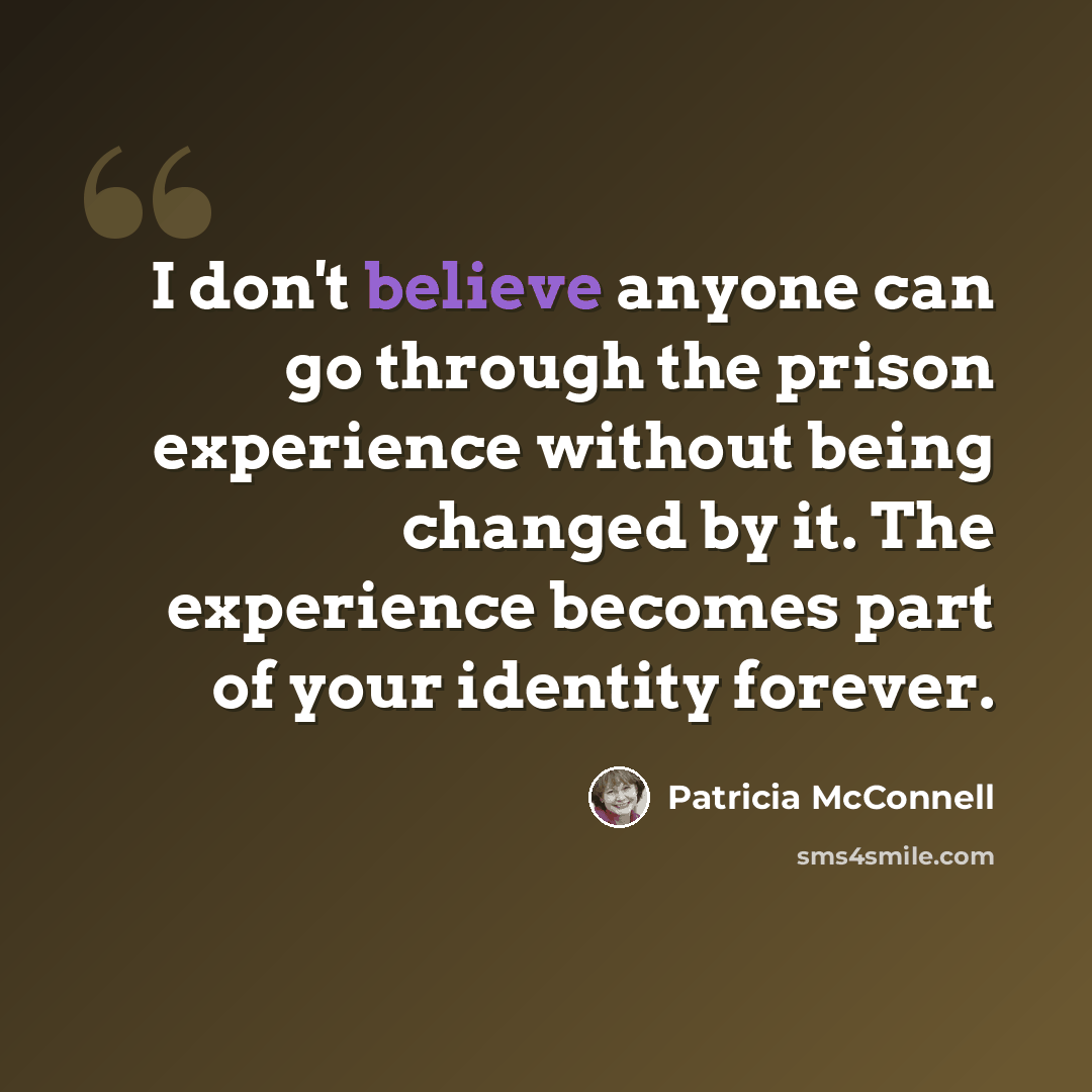 “I don't believe anyone can go through the prison experience without being changed by it. The experience becomes part of your identity forever.” quote by Patricia McConnell
