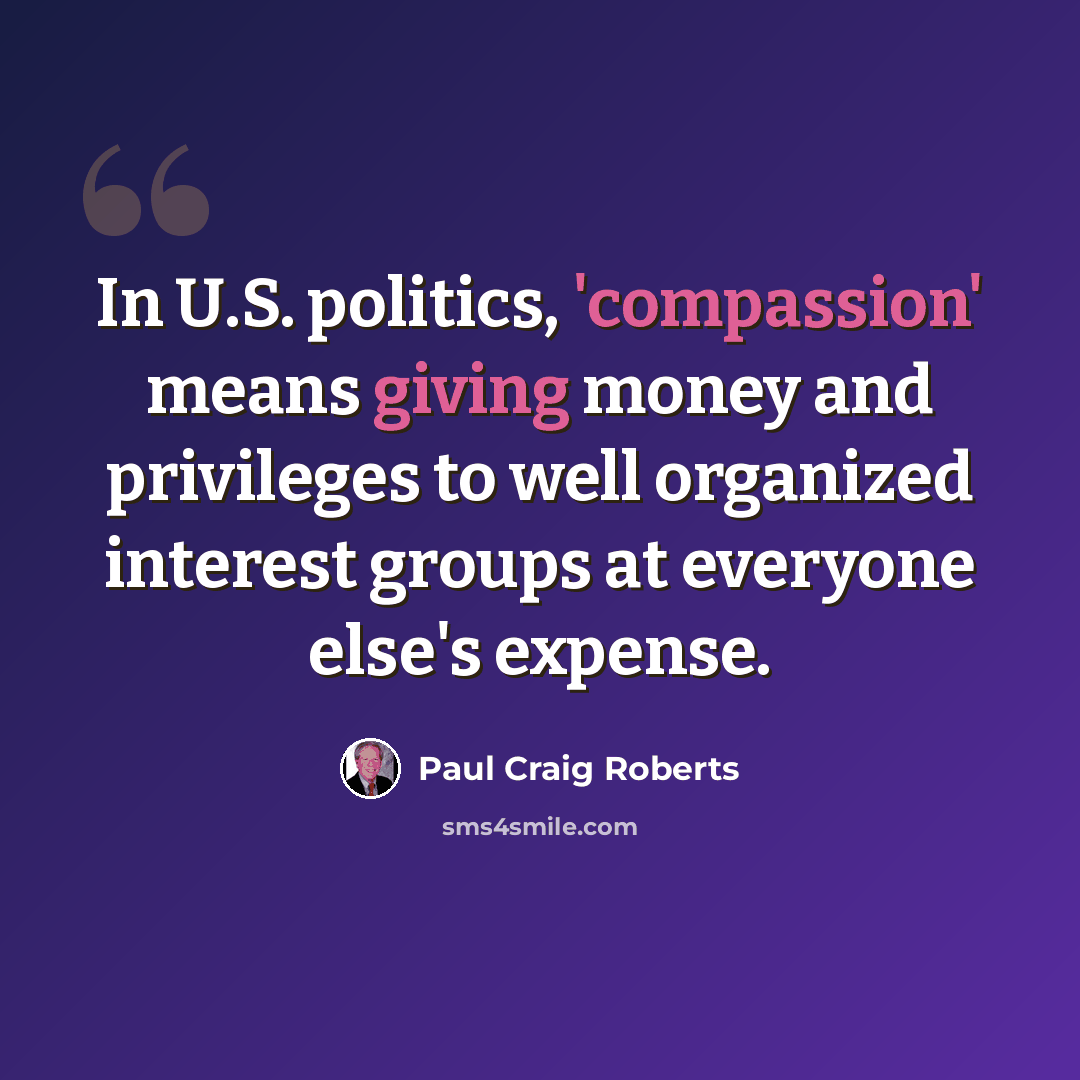 “In U.S. politics, 'compassion' means giving money and privileges to well organized interest groups at everyone else's expense.” quote by Paul Craig Roberts