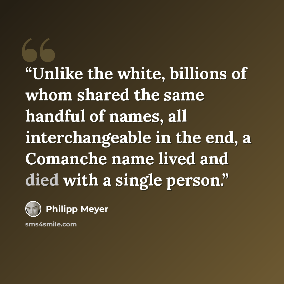 “Unlike the white, billions of whom shared the same handful of names, all interchangeable in the end, a Comanche name lived and died with a single person.” quote by Philipp Meyer