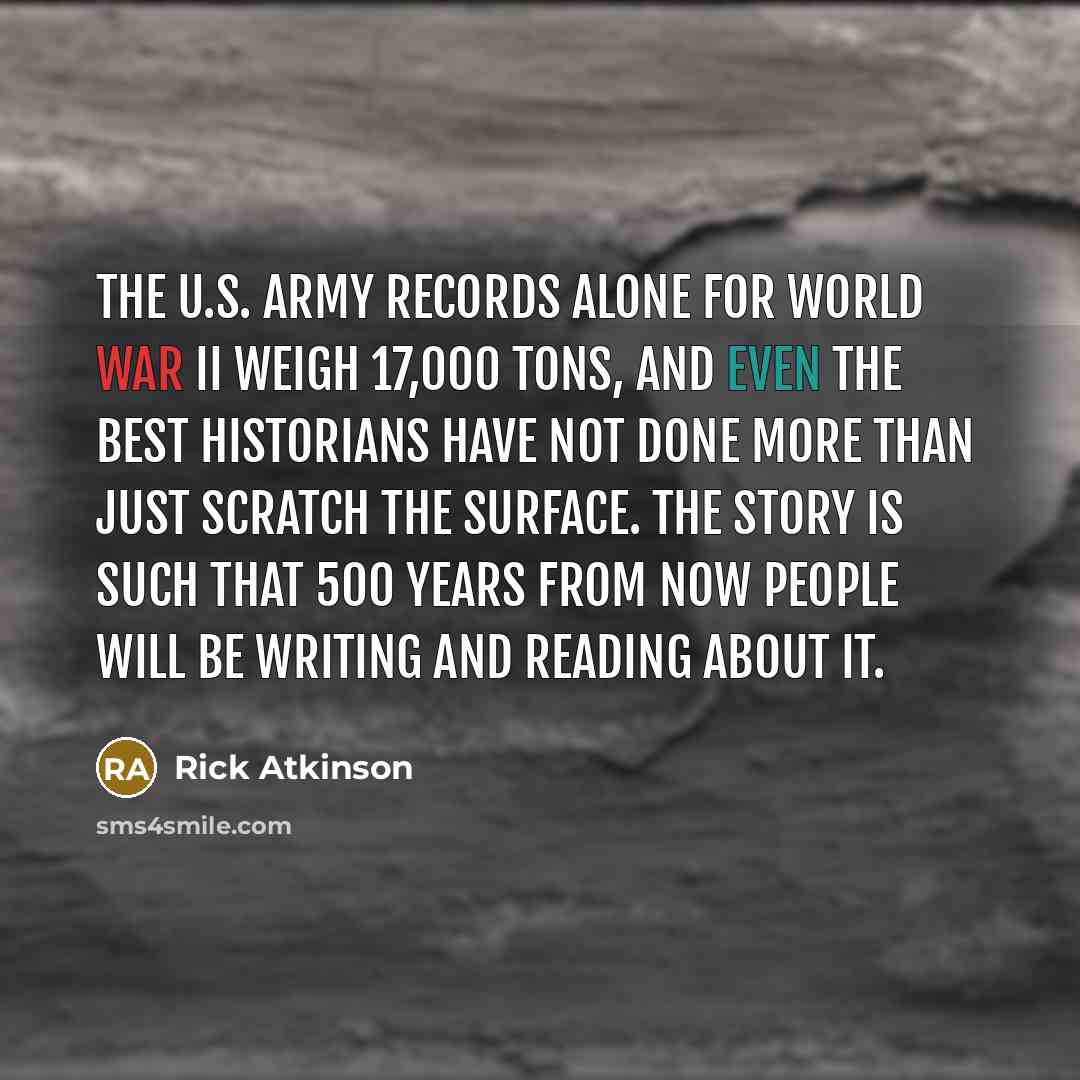 “The U.S. Army records alone for World War II weigh 17,000 tons, and even the best historians have not done more than just scratch the surface. The story is such that 500 years from now people will be writing and reading about it.” quote by Rick Atkinson