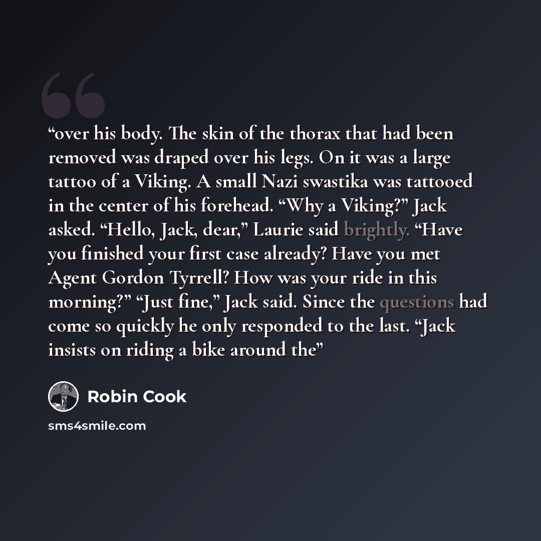 “over his body. The skin of the thorax that had been removed was draped over his legs. On it was a large tattoo of a Viking. A small Nazi swastika was tattooed in the center of his forehead. “Why a Viking?” Jack asked. “Hello, Jack, dear,” Laurie said brightly. “Have you finished your first case…” quote by Robin Cook