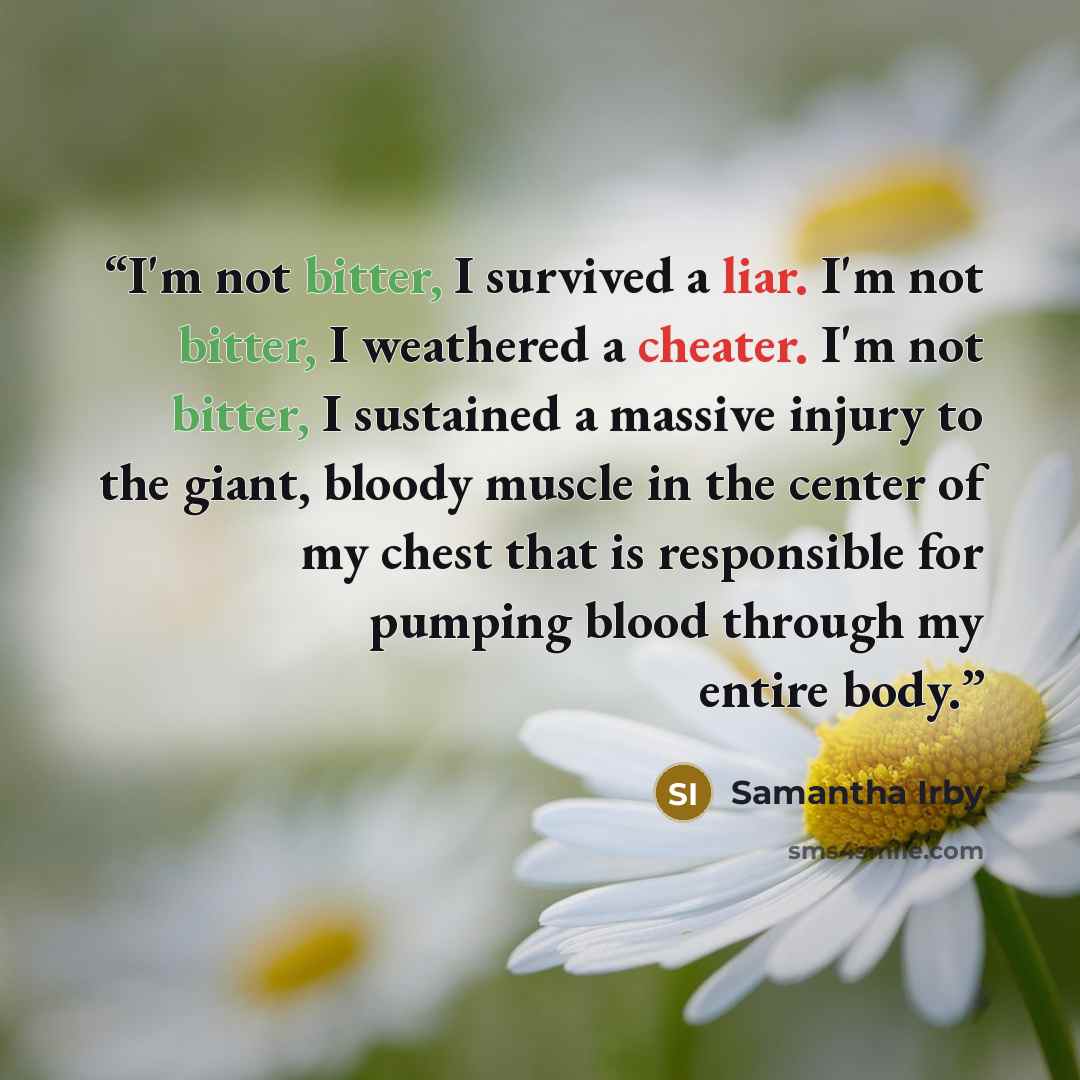 “I'm not bitter, I survived a liar. I'm not bitter, I weathered a cheater. I'm not bitter, I sustained a massive injury to the giant, bloody muscle in the center of my chest that is responsible for pumping blood through my entire body.” quote by Samantha Irby