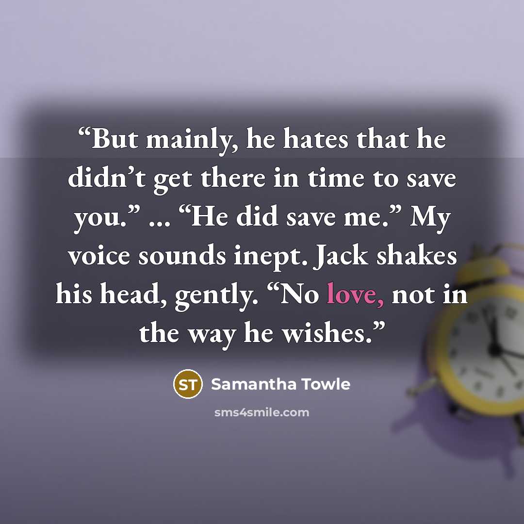 “But mainly, he hates that he didn’t get there in time to save you.” … “He did save me.” My voice sounds inept. Jack shakes his head, gently. “No love, not in the way he wishes.” quote by Samantha Towle