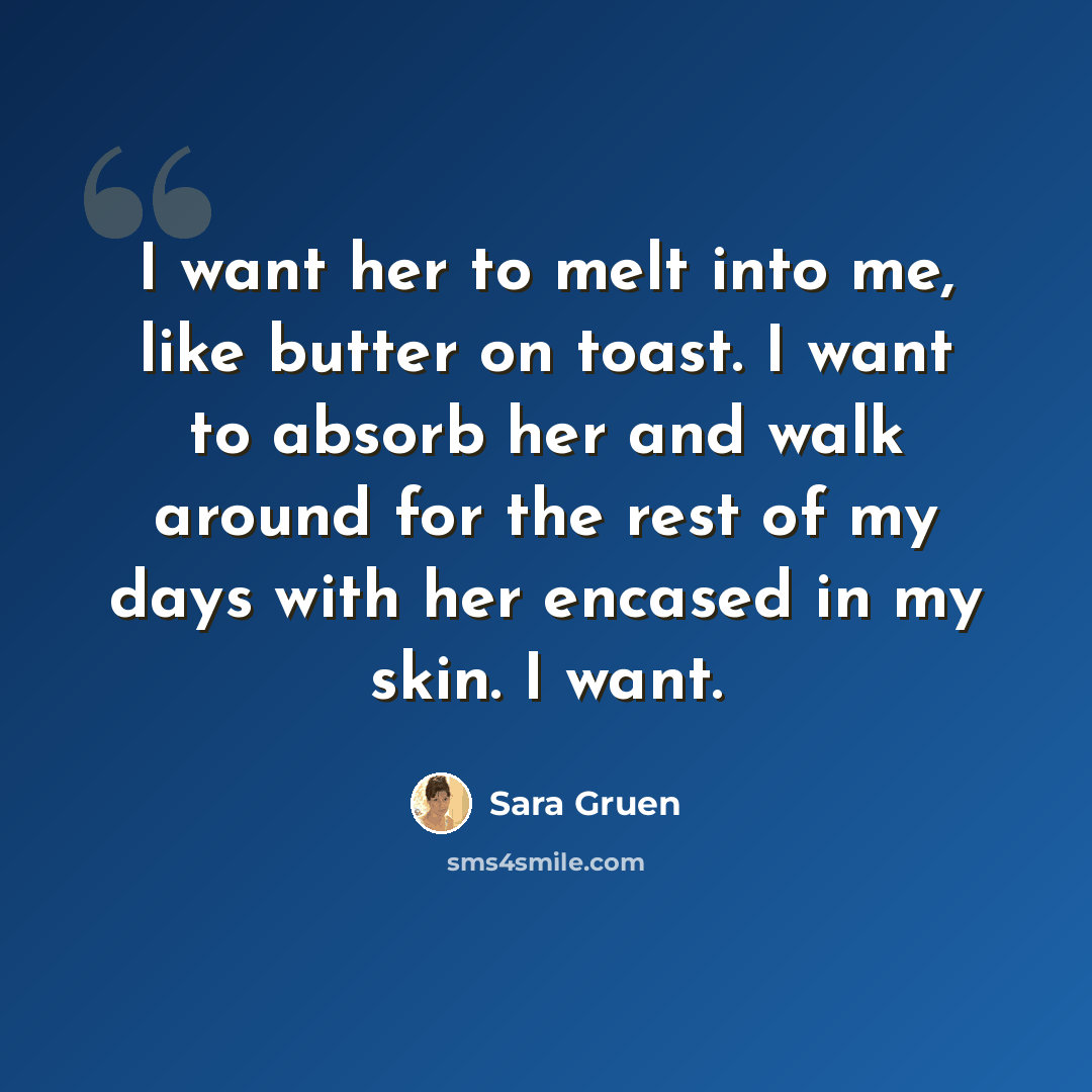 “I want her to melt into me, like butter on toast. I want to absorb her and walk around for the rest of my days with her encased in my skin. I want.” quote by Sara Gruen