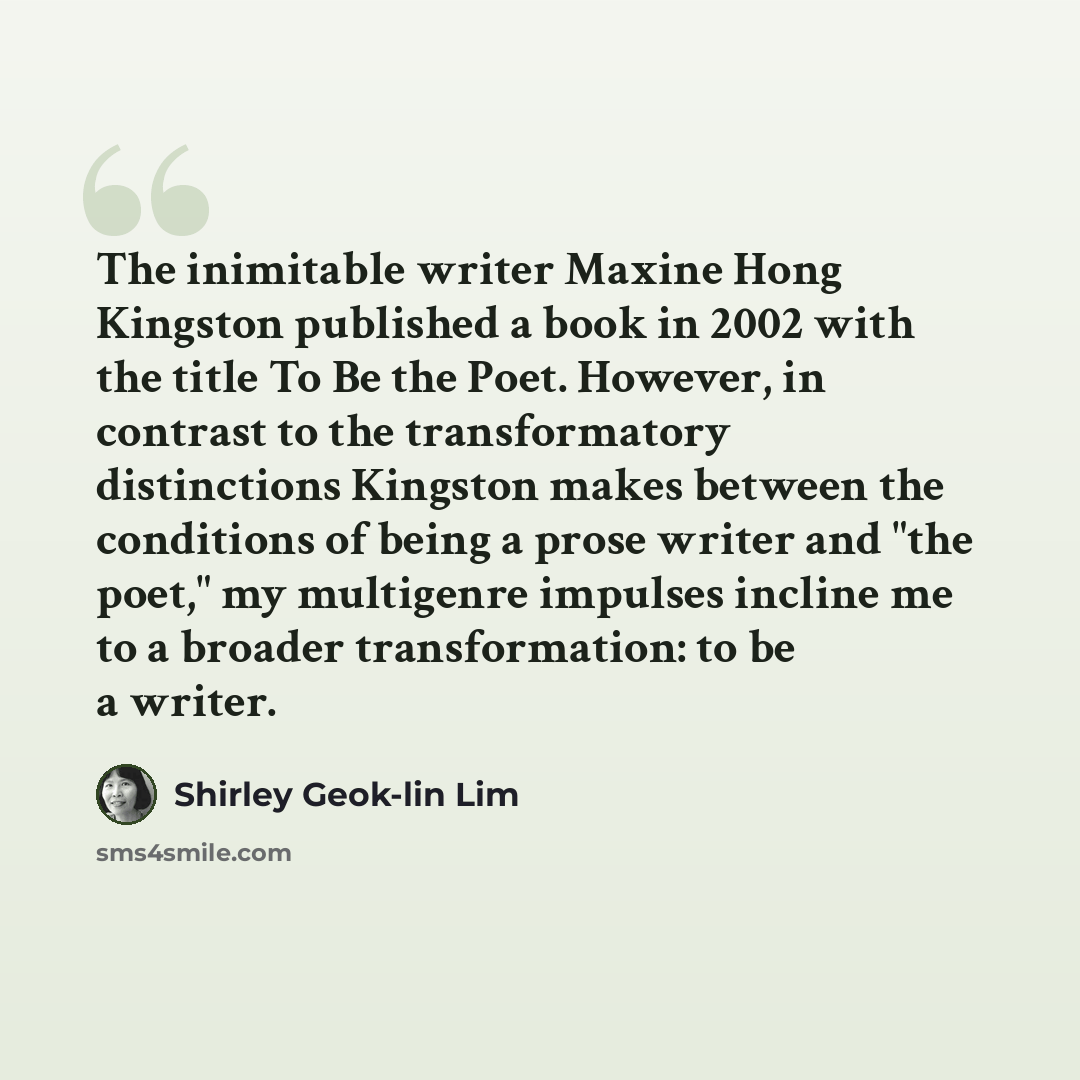 “The inimitable writer Maxine Hong Kingston published a book in 2002 with the title To Be the Poet. However, in contrast to the transformatory distinctions Kingston makes between the conditions of being a prose writer and "the poet," my multigenre impulses incline me to a broader transformation: to…” quote by Shirley Geok-lin Lim