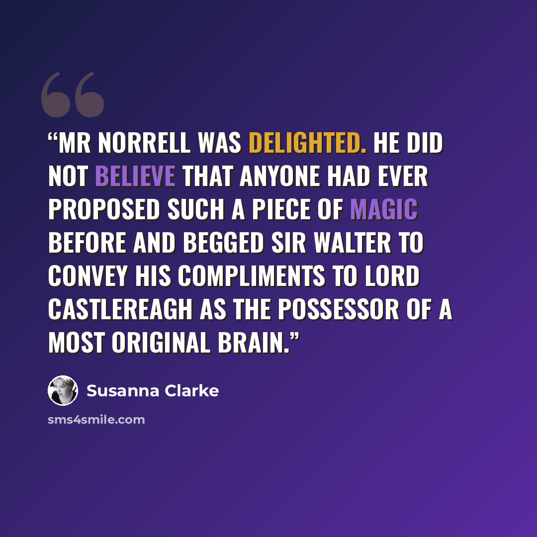 “Mr Norrell was delighted. He did not believe that anyone had ever proposed such a piece of magic before and begged Sir Walter to convey his compliments to Lord Castlereagh as the possessor of a most original brain.” quote by Susanna Clarke