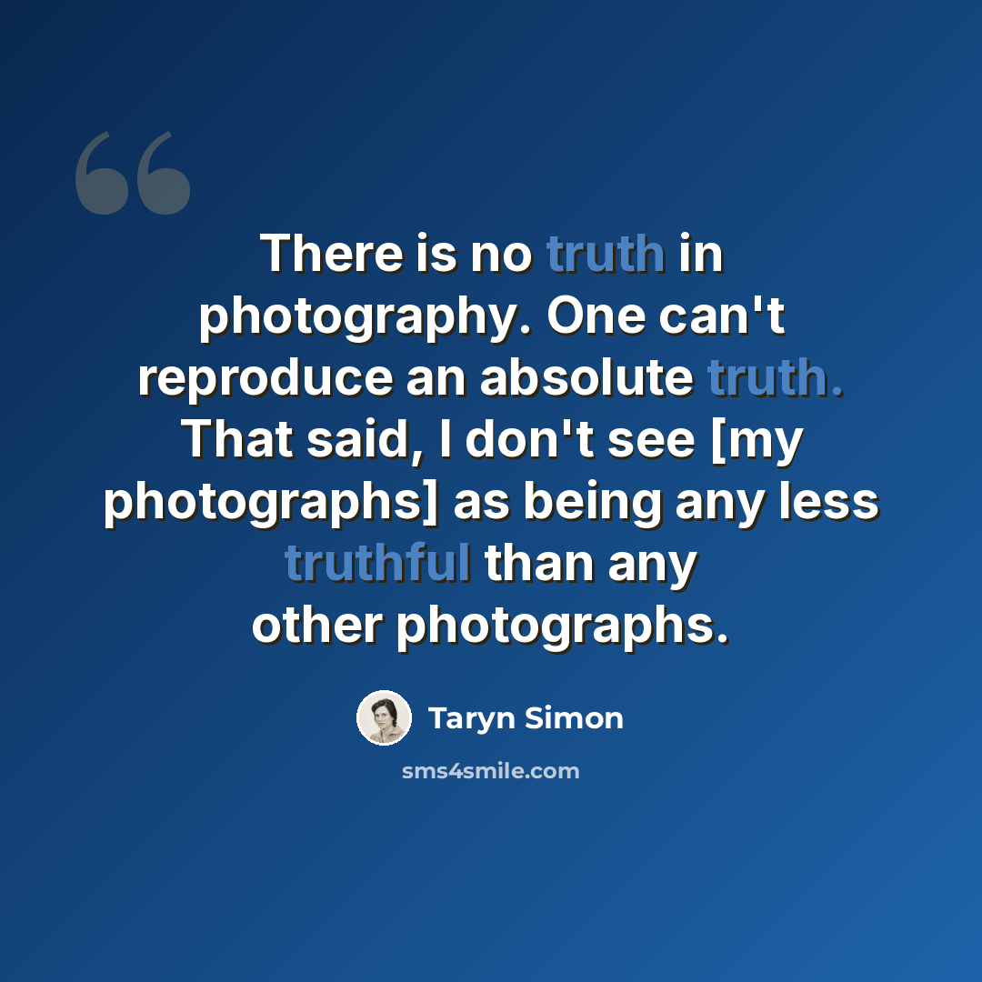 “There is no truth in photography. One can't reproduce an absolute truth. That said, I don't see [my photographs] as being any less truthful than any other photographs.” quote by Taryn Simon