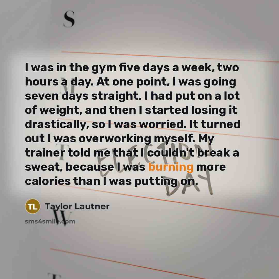“I was in the gym five days a week, two hours a day. At one point, I was going seven days straight. I had put on a lot of weight, and then I started losing it drastically, so I was worried. It turned out I was overworking myself. My trainer told me that I couldn't break a sweat, because I was…” quote by Taylor Lautner