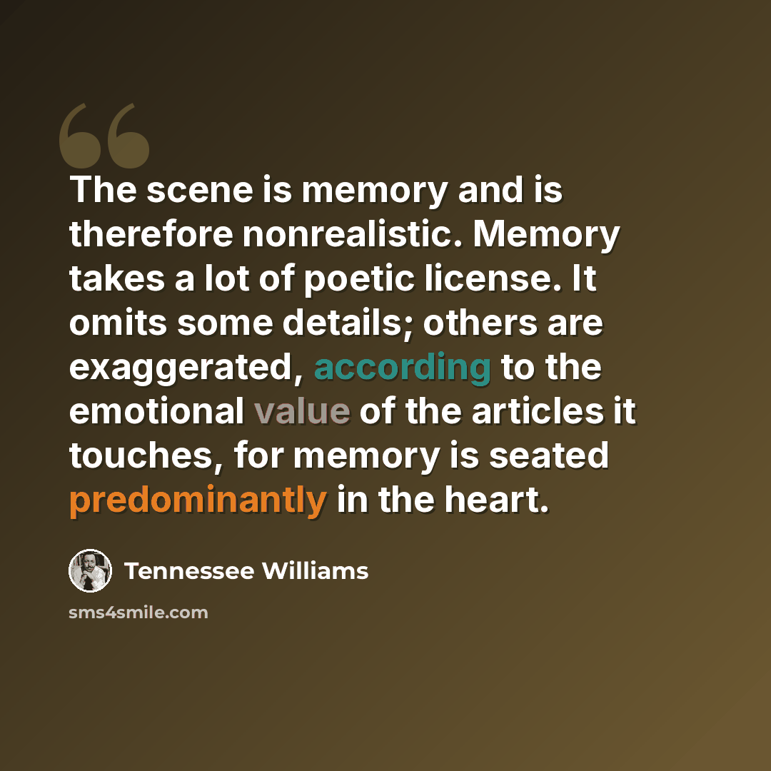 “The scene is memory and is therefore nonrealistic. Memory takes a lot of poetic license. It omits some details; others are exaggerated, according to the emotional value of the articles it touches, for memory is seated predominantly in the heart.” quote by Tennessee Williams
