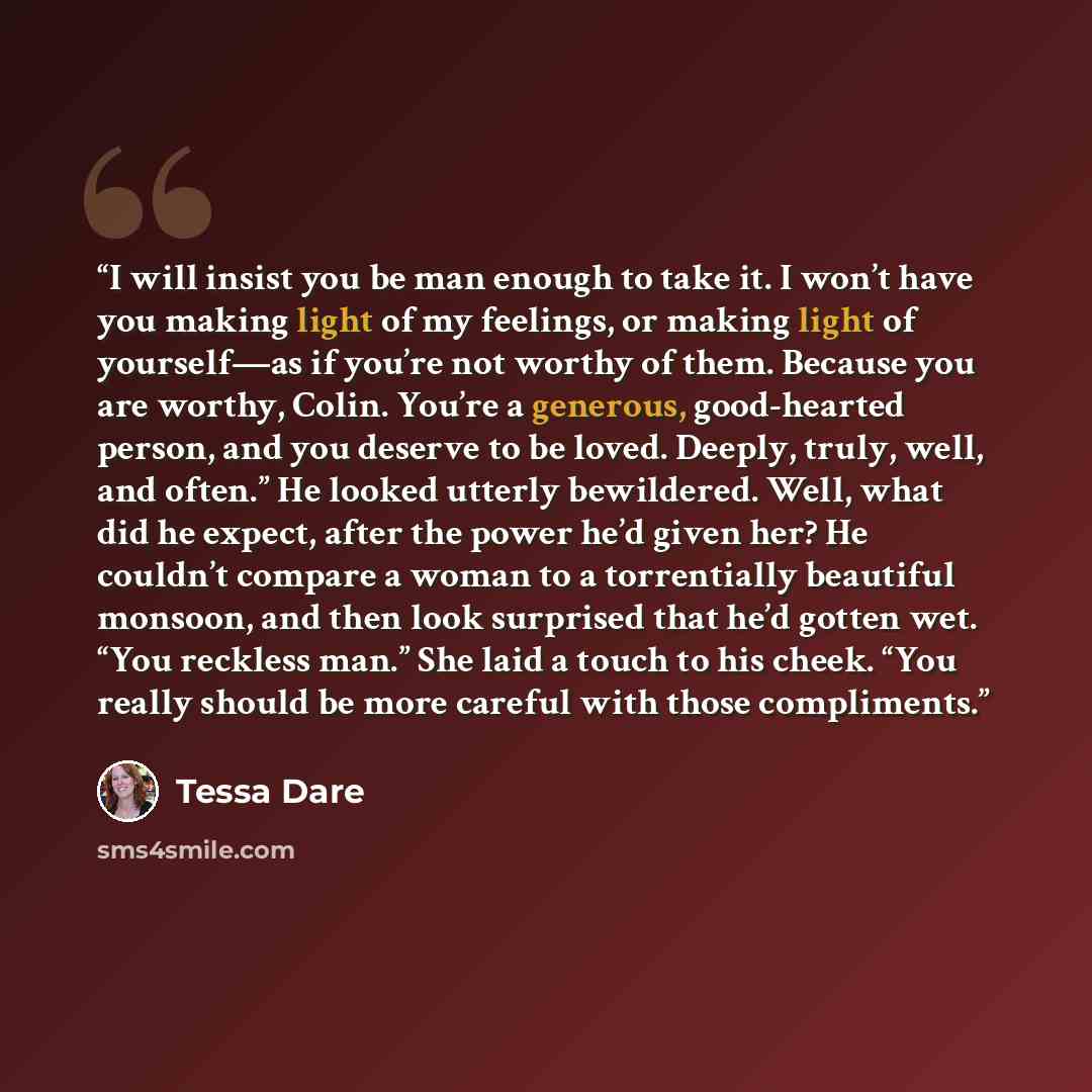 “I will insist you be man enough to take it. I won’t have you making light of my feelings, or making light of yourself—as if you’re not worthy of them. Because you are worthy, Colin. You’re a generous, good-hearted person, and you deserve to be loved. Deeply, truly, well, and often.” He looked…” quote by Tessa Dare