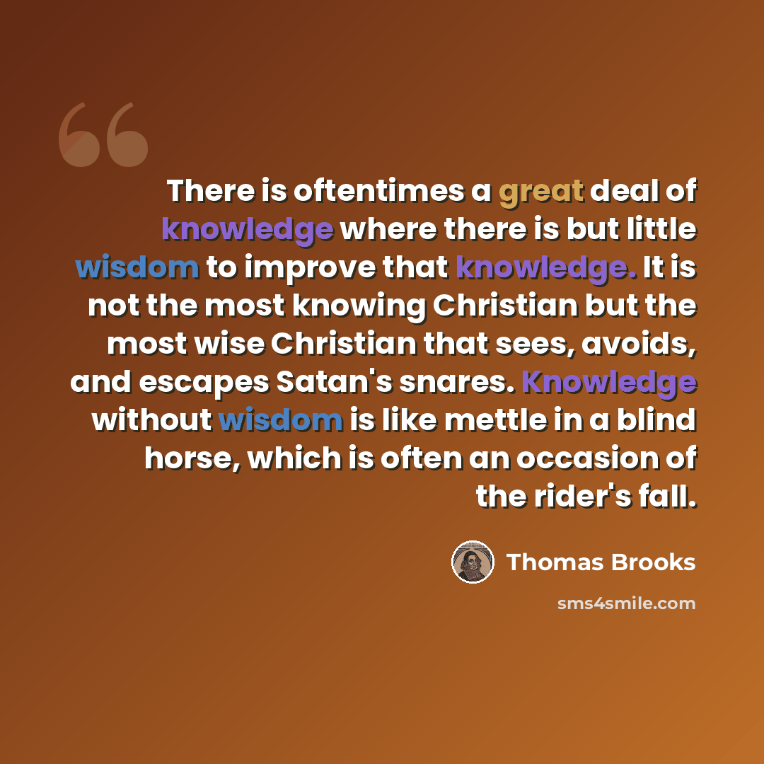 “There is oftentimes a great deal of knowledge where there is but little wisdom to improve that knowledge. It is not the most knowing Christian but the most wise Christian that sees, avoids, and escapes Satan's snares. Knowledge without wisdom is like mettle in a blind horse, which is often an…” quote by Thomas Brooks