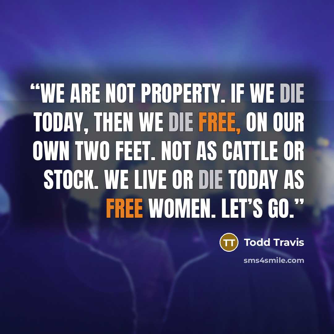 “We are not property. If we die today, then we die free, on our own two feet. Not as cattle or stock. We live or die today as free women. Let’s go.” quote by Todd Travis