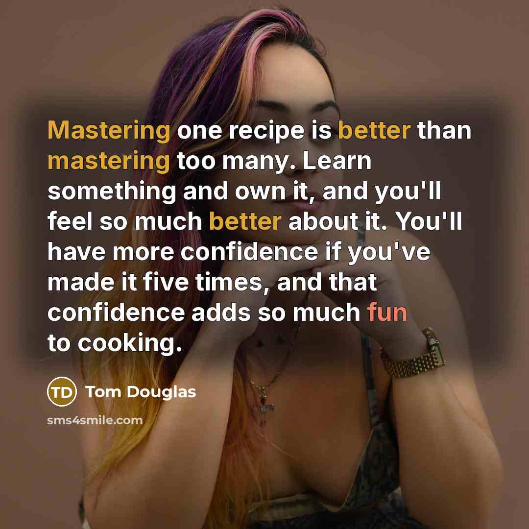 “Mastering one recipe is better than mastering too many. Learn something and own it, and you'll feel so much better about it. You'll have more confidence if you've made it five times, and that confidence adds so much fun to cooking.” quote by Tom Douglas