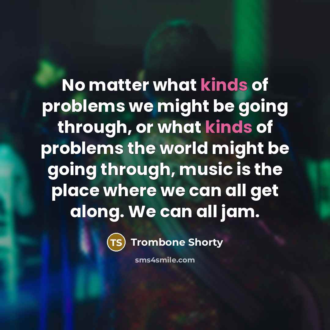 “No matter what kinds of problems we might be going through, or what kinds of problems the world might be going through, music is the place where we can all get along. We can all jam.” quote by Trombone Shorty