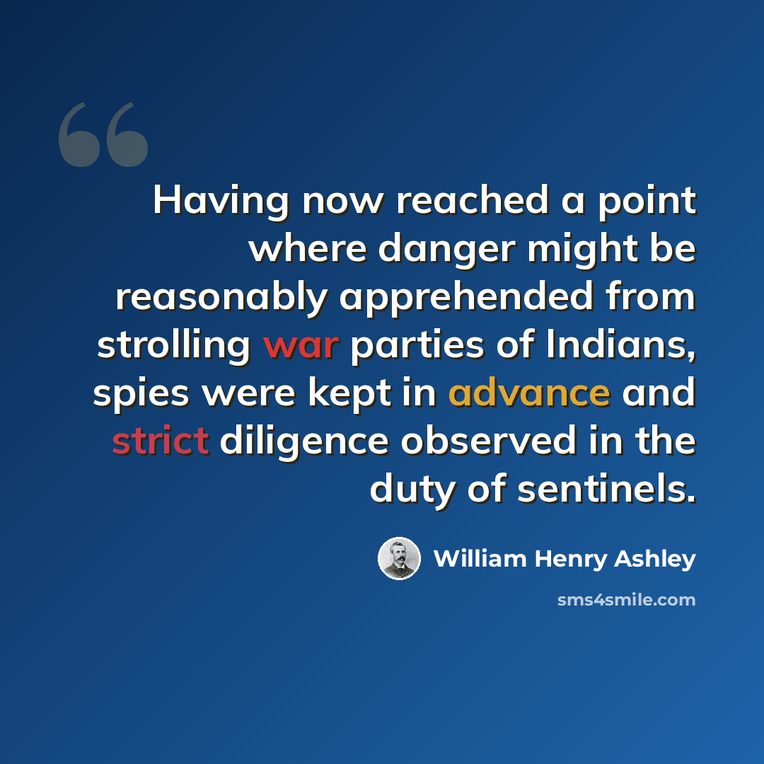 “Having now reached a point where danger might be reasonably apprehended from strolling war parties of Indians, spies were kept in advance and strict diligence observed in the duty of sentinels.” quote by William Henry Ashley