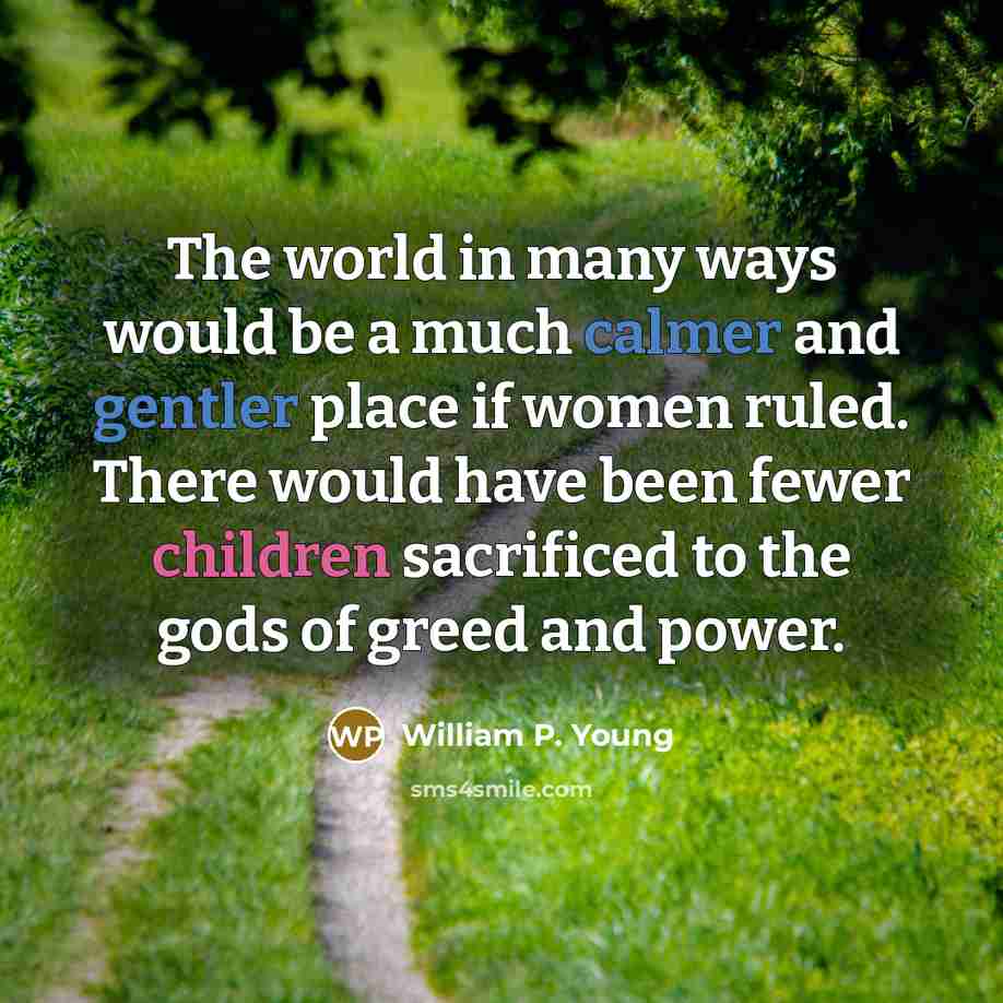 “The world in many ways would be a much calmer and gentler place if women ruled. There would have been fewer children sacrificed to the gods of greed and power.” quote by William P. Young