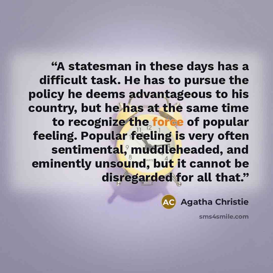 “A statesman in these days has a difficult task. He has to pursue the policy he deems advantageous to his country, but he has at the same time to recognize the force of popular feeling. Popular feeling is very often sentimental, muddleheaded, and eminently unsound, but it cannot be disregarded for…” quote by Agatha Christie