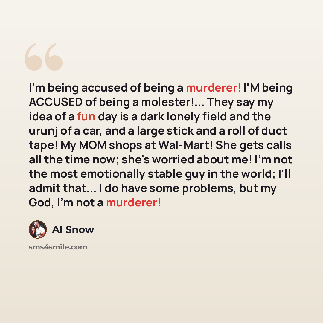 “I'm being accused of being a murderer! I'M being ACCUSED of being a molester!... They say my idea of a fun day is a dark lonely field and the urunj of a car, and a large stick and a roll of duct tape! My MOM shops at Wal-Mart! She gets calls all the time now; she's worried about me! I'm not the…” quote by Al Snow