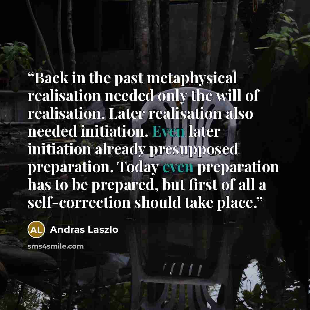 “Back in the past metaphysical realisation needed only the will of realisation. Later realisation also needed initiation. Even later initiation already presupposed preparation. Today even preparation has to be prepared, but first of all a self-correction should take place.” quote by András László