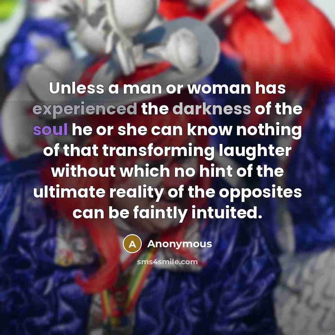“Unless a man or woman has experienced the darkness of the soul he or she can know nothing of that transforming laughter without which no hint of the ultimate reality of the opposites can be faintly intuited.” quote by Anonymous
