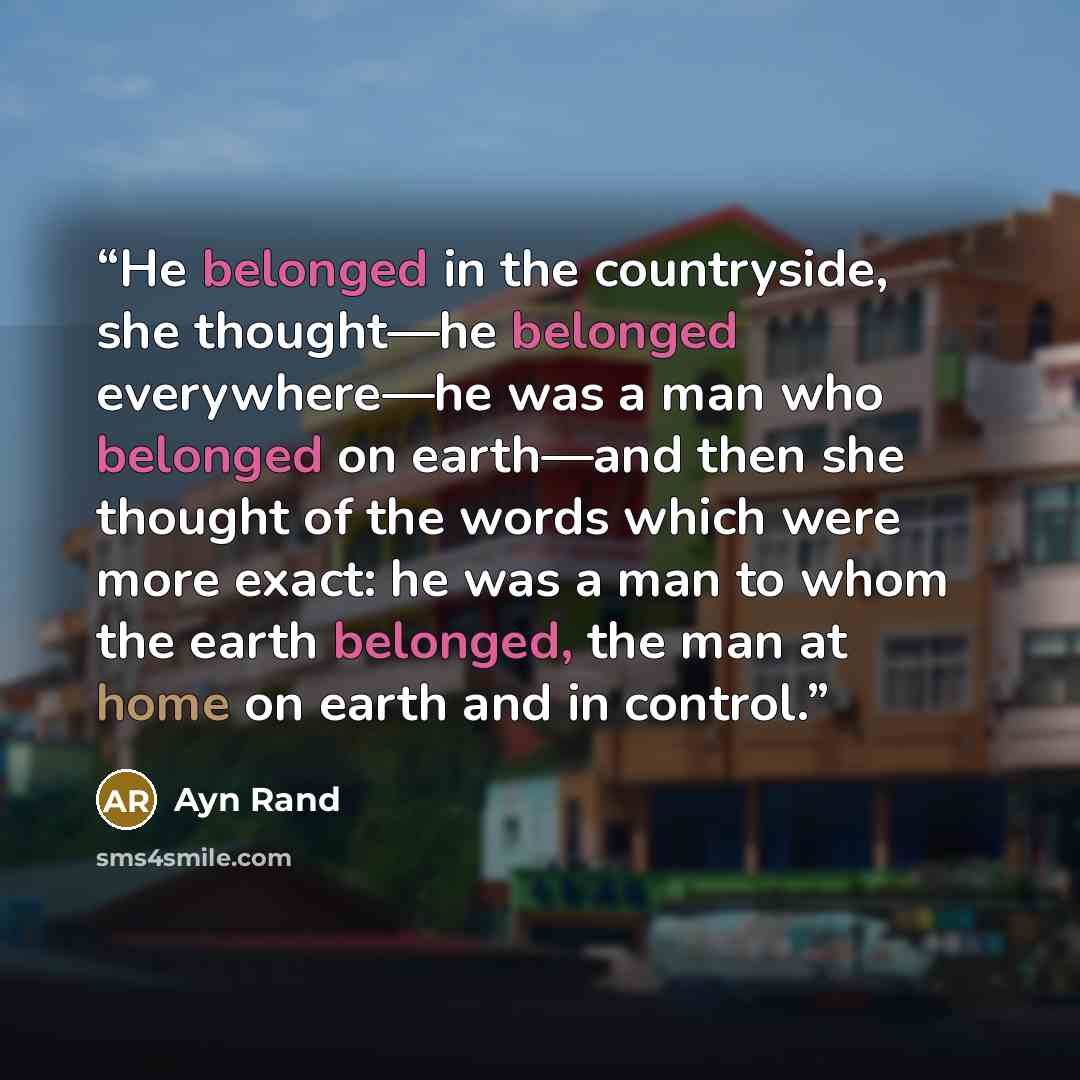 “He belonged in the countryside, she thought—he belonged everywhere—he was a man who belonged on earth—and then she thought of the words which were more exact: he was a man to whom the earth belonged, the man at home on earth and in control.” quote by Ayn Rand