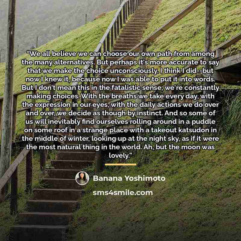 “We all believe we can choose our own path from among the many alternatives. But perhaps it's more accurate to say that we make the choice unconsciously. I think I did--but now I knew it, because now I was able to put it into words. But I don't mean this in the fatalistic sense; we're constantly…” quote by Banana Yoshimoto