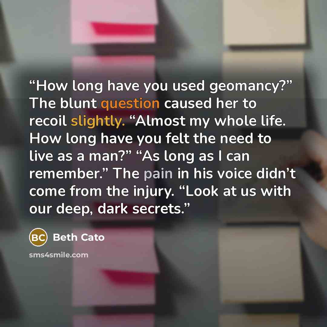 “How long have you used geomancy?” The blunt question caused her to recoil slightly. “Almost my whole life. How long have you felt the need to live as a man?” “As long as I can remember.” The pain in his voice didn’t come from the injury. “Look at us with our deep, dark secrets.” quote by Beth Cato